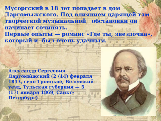 Мусоргский в 18 лет попадает в дом Даргомыжского. Под влиянием царящей там творческой музыкальной обстановки он начинает сочинять. Первые опыты — романс «Где ты, звездочка», который и был очень удачным. Александр Сергеевич Даргомы́жский (2 (14) февраля 1813, село Троицкое, Белёвский уезд, Тульская губерния — 5 (17) января 1869, Санкт-Петербург) 