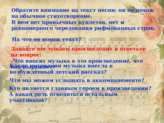 Обратите внимание на текст песни: он не похож на обычное стихотворение. В нем нет привычных куплетов, нет и равномерного чередования рифмованных строк. На что он похож текст? Давайте послушаем произведение и ответьте на вопрос: -Что вносит музыка в это произведение, что она выражает? Какие интонации музыка внесла в возбуждённый детский рассказ?  Что мы можем услышать в аккомпанементе? Кто является главным героем в произведении? А какая роль отводиться остальным участником? 