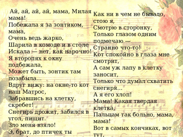  Ай, ай, ай, ай, мама, Милая мама! Побежала я за зонтиком, мама, Очень ведь жарко, Шарила в комоде и в столе Искала — нет, как нарочно! Я второпях к окну подбежала, Может быть, зонтик там позабыла... Вдруг вижу: на окне-то кот наш Матрос, Забравшись на клетку, скребет! Снегирь дрожит, забился в угол, пищит. Зло меня взяло! Э, брат, до птичек ты лаком! Нет! Постой, попался! Вишь ты, кот! Как ни в чем не бывало, стою я, Смотрю в сторонку, Только глазом одним подмечаю — Странно что-то! Кот спокойно в глаза мне смотрит, А сам уж лапу в клетку заносит, Только что думал схватить снегиря... А я его хлоп! Мама! Какая твердая клетка, Пальцам так больно, мама, мама! Вот в самых кончиках, вот тут, Так ноет, ноет так...  Нет! Каков кот-то, мама, а? 