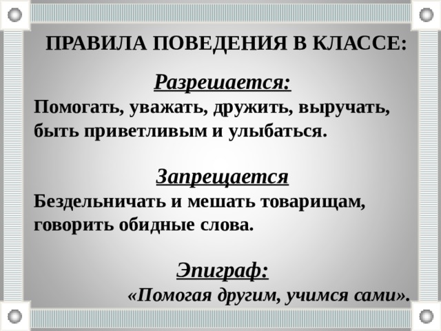ПРАВИЛА ПОВЕДЕНИЯ В КЛАССЕ: Разрешается: Помогать, уважать, дружить, выручать, быть приветливым и улыбаться.  Запрещается Бездельничать и мешать товарищам, говорить обидные слова.  Эпиграф: «Помогая другим, учимся сами». 