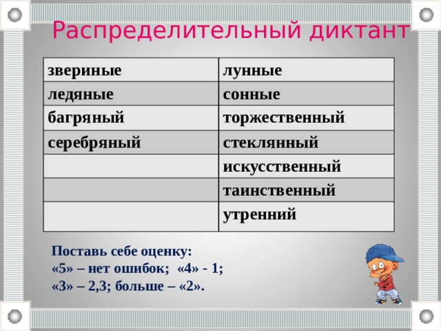 Распределительный диктант звериные лунные ледяные сонные багряный торжественный серебряный стеклянный искусственный таинственный утренний Поставь себе оценку: «5» – нет ошибок; «4» - 1; «3» – 2,3; больше – «2». 