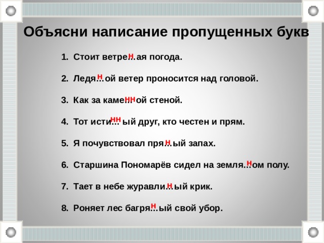 Объясни написание пропущенных букв н Стоит ветре…ая погода.  Ледя…ой ветер проносится над головой.  Как за каме… ой стеной.  Тот исти… ый друг, кто честен и прям.  Я почувствовал пря…ый запах.  Старшина Пономарёв сидел на земля…ом полу.  Тает в небе журавли…ый крик.  Роняет лес багря…ый свой убор.  н нн нн н н н н 