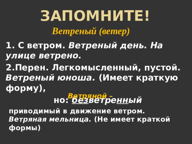 Запомните! Ветреный (ветер) 1. С ветром. Ветреный день. На улице ветрено.  2.Перен. Легкомысленный, пустой. Ветреный юноша. (Имеет краткую форму), но: без ветре нн ый Ветряной – приводимый в движение ветром. Ветряная мельница. (Не имеет краткой формы) 