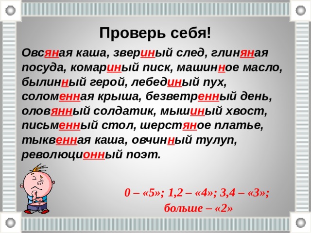 Проверь себя! Овс ян ая каша, звер ин ый след, глин ян ая посуда, комар ин ый писк, машин н ое масло, былин н ый герой, лебед ин ый пух, солом енн ая крыша, безветр енн ый день, олов янн ый солдатик, мыш ин ый хвост, письм енн ый стол, шерст ян ое платье, тыкв енн ая каша, овчин н ый тулуп, революци онн ый поэт. 0 – «5»; 1,2 – «4»; 3,4 – «3»;  больше – «2» 