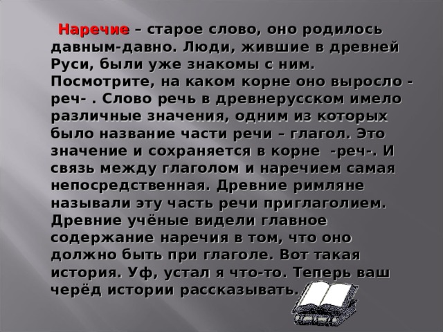  Наречие – старое слово, оно родилось давным-давно. Люди, жившие в древней Руси, были уже знакомы с ним. Посмотрите, на каком корне оно выросло - реч- . Слово речь в древнерусском имело различные значения, одним из которых было название части речи – глагол. Это значение и сохраняется в корне  -реч-. И связь между глаголом и наречием самая непосредственная. Древние римляне называли эту часть речи приглаголием. Древние учёные видели главное содержание наречия в том, что оно должно быть при глаголе. Вот такая история. Уф, устал я что-то. Теперь ваш черёд истории рассказывать.  
