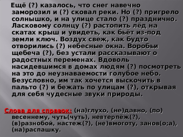  Ещё (?) казалось, что снег навечно заморозил и (?) сковал реки. Но (?) пригрело солнышко, и на улице стало (?) празднично. Ласковому солнцу (?) растопить лёд на скатах крыш и увидеть, как бьёт из-под земли ключ. Воздух свеж, как будто отворились (?) небесные окна. Воробьи щебеча (?), без устали рассказывают о радостных переменах. Вдоволь насидевшимся в домах людям (?) посмотреть на это до неузнаваемости голубое небо. Безусловно, им так хочется выскочить в пальто (?) и бежать по улицам (?), открывая для себя чудесные звуки природы.  Слова для справок:  (на)глухо, (не)давно, (по) весеннему, чуть(чуть), невтерпёж(?), (в)разнобой, настеж(?), (не)вмоготу, занов(о;а), (на)распашку.   