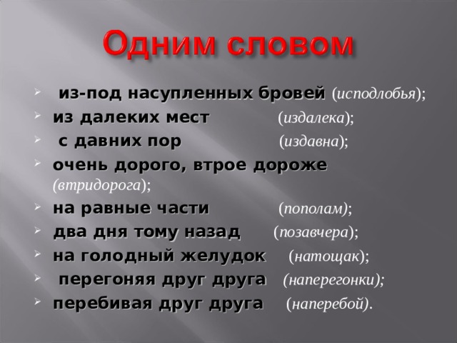  из-под насупленных бровей ( исподлобья ); из далеких мест ( издалека );  с давних пор ( издавна ); очень дорого, втрое дороже (втридорога ); на равные части ( пополам) ; два дня тому назад ( позавчера ); на голодный желудок ( натощак );  перегоняя друг друга (наперегонки); перебивая друг друга ( наперебой) . 