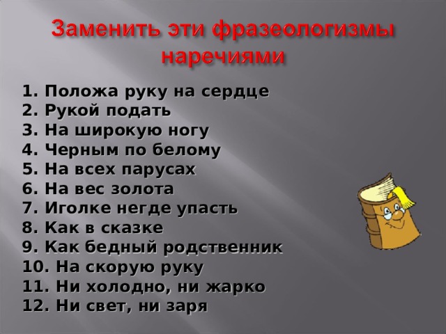 1. Положа руку на сердце 2. Рукой подать 3. На широкую ногу 4. Черным по белому 5. На всех парусах 6. На вес золота 7. Иголке негде упасть 8. Как в сказке 9. Как бедный родственник 10. На скорую руку 11. Ни холодно, ни жарко 12. Ни свет, ни заря  