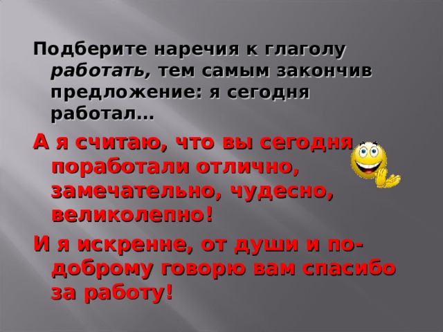 Подберите наречия к глаголу работать, тем самым закончив предложение: я сегодня работал… А я считаю, что вы сегодня поработали отлично, замечательно, чудесно, великолепно! И я искренне, от души и по-доброму говорю вам спасибо за работу!  