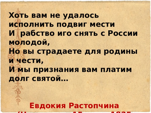Хоть вам не удалось исполнить подвиг мести И рабство иго снять с России молодой, Но вы страдаете для родины и чести, И мы признания вам платим долг святой…   Евдокия Растопчина (Написала в 15 лет в 1825 году) 