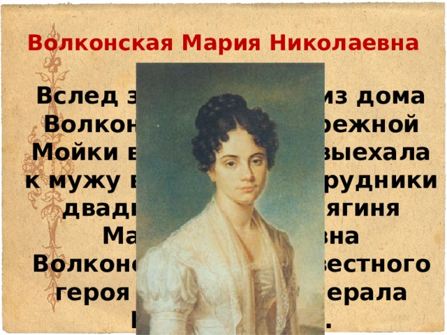 Волконская Мария Николаевна  Вслед за Трубецкой из дома Волконских на набережной Мойки в Петербурге выехала к мужу в Нерчинские рудники двадцатилетняя княгиня Мария Николаевна Волконская, дочь известного героя 1812 года генерала Н.Н.Раевского. 