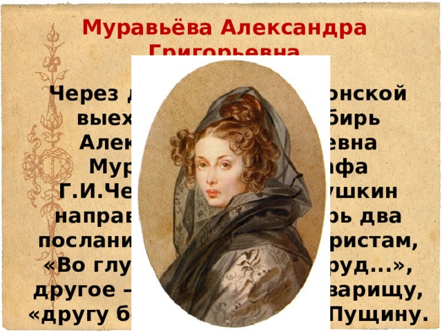 Муравьёва Александра Григорьевна  Через день после Волконской выехала к мужу в Сибирь Александра Григорьевна Муравьева, дочь графа Г.И.Чернышева. А.С.Пушкин направил с нею в Сибирь два послания: одно — декабристам, «Во глубине сибирских руд...», другое — лицейскому товарищу, «другу бесценному» И.И.Пущину. 