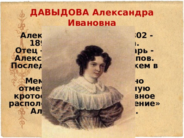 ДАВЫДОВА Александра Ивановна  Александра Ивановна(1802 - 1895), жена Давыдова.  Отец - губернский секретарь - Александр Иванович Потапов.  Последовала в 1828 за мужем в Сибирь.  Мемуаристы единодушно отмечают «необыкновенную кротость нрава, всегда ровное расположение духа и смирение» Александры Ивановны.    