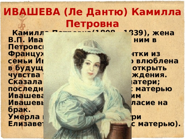 ИВАШЕВА (Ле Дантю) Камилла Петровна  Камилла Петровна(1808 - 1839), жена В.П. Ивашева, прибывшая за ним в Петровский завод.  Француженка. Дочь гувернантки из семьи Ивашевых. Была тайно влюблена в будущего мужа, но смогла открыть чувства только после его осуждения. Сказала о своем увлечении матери; последняя, посовещавшись с матерью Ивашева и списавшись с самим Ивашевым, получила его согласие на брак.  Умерла во время родов дочери Елизаветы (умершей вместе с матерью).   
