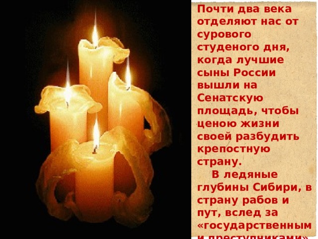 Почти два века отделяют нас от сурового студеного дня, когда лучшие сыны России вышли на Сенатскую площадь, чтобы ценою жизни своей разбудить крепостную страну.  В ледяные глубины Сибири, в страну рабов и пут, вслед за «государственными преступниками» отправились их жены, и это было не только подвигом любви, это был акт протеста против николаевского режима… 
