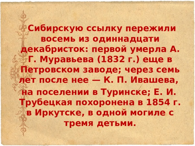  Сибирскую ссылку пережили восемь из одиннадцати декабристок: первой умерла А. Г. Муравьева (1832 г.) еще в Петровском заводе; через семь лет после нее — К. П. Ивашева,  на поселении в Туринске; Е. И. Трубецкая похоронена в 1854 г. в Иркутске, в одной могиле с тремя детьми. 