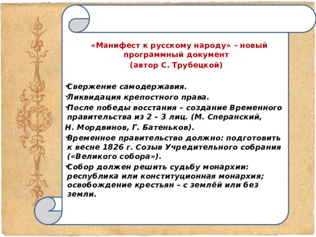    «Манифест к русскому народу» – новый программный документ  (автор С. Трубецкой)  Свержение самодержавия. Ликвидация крепостного права. После победы восстания – создание Временного правительства из 2 – 3 лиц. (М. Сперанский, Н. Мордвинов, Г. Батеньков). Временное правительство должно: подготовить к весне 1826 г. Созыв Учредительного собрания («Великого собора»). Собор должен решить судьбу монархии: республика или конституционная монархия; освобождение крестьян – с землёй или без земли.        