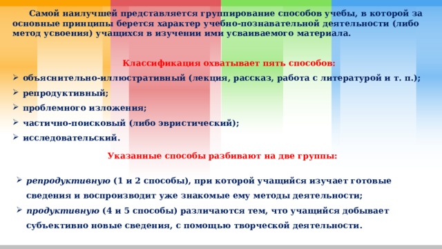  Самой наилучшей представляется группирование способов учебы, в которой за основные принципы берется характер учебно-познавательной деятельности (либо метод усвоения) учащихся в изучении ими усваиваемого материала.    Классификация охватывает пять способов: объяснительно-иллюстративный (лекция, рассказ, работа с литературой и т. п.); репродуктивный; проблемного изложения; частично-поисковый (либо эвристический); исследовательский. Указанные способы разбивают на две группы:  репродуктивную  (1 и 2 способы), при которой учащийся изучает готовые сведения и воспроизводит уже знакомые ему методы деятельности; продуктивную  (4 и 5 способы) различаются тем, что учащийся добывает субъективно новые сведения, с помощью творческой деятельности. 