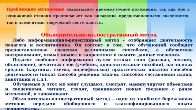 Проблемное изложение захватывает промежуточное положение, так как оно в одинаковой степени предполагает как овладение предоставленными сведениями, так и элементами творческой деятельности. Объяснительно-иллюстративный метод  Либо информационно-рецептивный метод - отображает деятельность педагога и воспитанника. Он состоит в том, что обучающий сообщает предоставленные сведения различными способами, а обучаемые воспринимают, осмысливают и закрепляют в памяти данные сведения.  Педагог сообщает информацию путем устных слов (рассказ, лекция, объяснение), печатных слов (учебник, дополнительные пособия), наглядных средств (картины, схемы, видеофильмы) практических показов способов деятельности (показ способа решения задачи, способов составления плана, аннотации и т.д.).   Обучаемые в этот мо мент слушают, смотрят, манипулируют объектами и сведениями, читают, следят, сравнивают новые сведения с ранее изученной, и запоминают.  Объяснительно-иллюстративный метод - один из наиболее бережливых методов передачи обобщенного и классифицированного опыта человечества. 