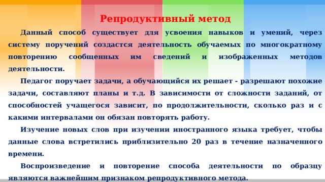 Репродуктивный метод  Данный способ существует для усвоения навыков и умений, через систему поручений создастся деятельность обучаемых по многократному повторению сообщенных им сведений и изображенных методов деятельности.  Педагог поручает задачи, а обучающийся их решает - разрешают похожие задачи, составляют планы и т.д. В зависимости от сложности заданий, от способностей учащегося зависит, по продолжительности, сколько раз и с какими интервалами он обязан повторять работу.  Изучение новых слов при изучении иностранного языка требует, чтобы данные слова встретились приблизительно 20 раз в течение назначенного времени.  Воспроизведение и повторение способа деятельности по образцу являются важнейшим признаком репродуктивного метода. 