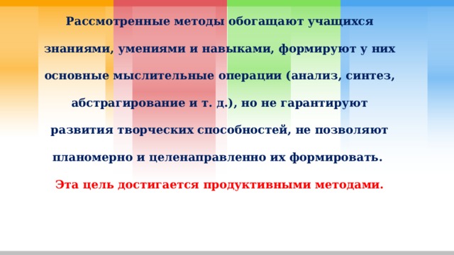 Рассмотренные методы обогащают учащихся знаниями, умениями и навыками, формируют у них основные мыслительные операции (анализ, синтез, абстрагирование и т. д.), но не гарантируют развития творческих способностей, не позволяют планомерно и целенаправленно их формировать. Эта цель достигается продуктивными методами. 