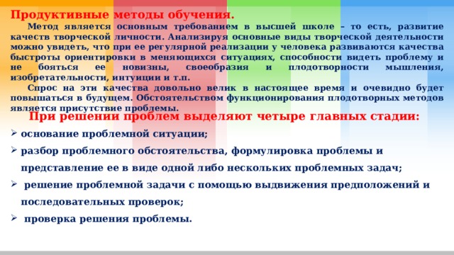 Продуктивные методы обучения.  Метод является основным требованием в высшей школе – то есть, развитие качеств творческой личности. Анализируя основные виды творческой деятельности можно увидеть, что при ее регулярной реализации у человека развиваются качества быстроты ориентировки в меняющихся ситуациях, способности видеть проблему и не бояться ее новизны, своеобразия и плодотворности мышления, изобретательности, интуиции и т.п.  Спрос на эти качества довольно велик в настоящее время и очевидно будет повышаться в будущем. Обстоятельством функционирования плодотворных методов является присутствие проблемы. При решении проблем выделяют четыре главных стадии: основание проблемной ситуации; разбор проблемного обстоятельства, формулировка проблемы и представление ее в виде одной либо нескольких проблемных задач;  решение проблемной задачи с помощью выдвижения предположений и последовательных проверок;  проверка решения проблемы. 