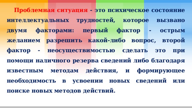  Проблемная ситуация - это психическое состояние интеллектуальных трудностей, которое вызвано двумя факторами: первый фактор - острым желанием разрешить какой-либо вопрос, второй фактор - неосуществимостью сделать это при помощи наличного резерва сведений либо благодаря известным методам действия, и формирующее необходимость в усвоении новых сведений или поиске новых методов действий. 