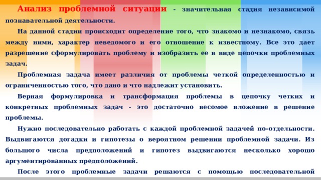  Анализ проблемной ситуации - значительная стадия независимой познавательной деятельности.  На данной стадии происходит определение того, что знакомо и незнакомо, связь между ними, характер неведомого и его отношение к известному. Все это дает разрешение сформулировать проблему и изобразить ее в виде цепочки проблемных задач.  Проблемная задача имеет различия от проблемы четкой определенностью и ограниченностью того, что дано и что надлежит установить.  Верная формулировка и трансформация проблемы в цепочку четких и конкретных проблемных задач - это достаточно весомое вложение в решение проблемы.  Нужно последовательно работать с каждой проблемной задачей по-отдельности. Выдвигаются догадки и гипотезы о вероятном решении проблемной задачи. Из большого числа предположений и гипотез выдвигаются несколько хорошо аргументированных предположений.  После этого проблемные задачи решаются с помощью последовательной проверки выдвинутых гипотез. 
