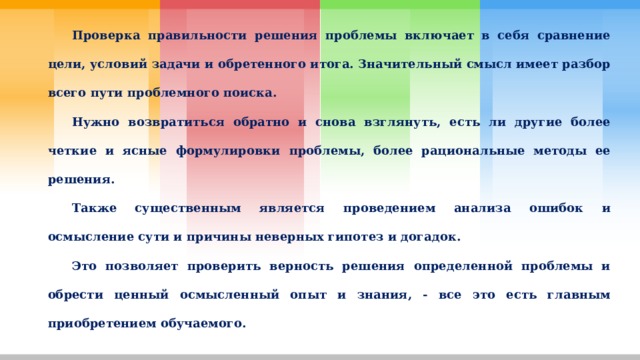  Проверка правильности решения проблемы включает в себя сравнение цели, условий задачи и обретенного итога. Значительный смысл имеет разбор всего пути проблемного поиска.  Нужно возвратиться обратно и снова взглянуть, есть ли другие более четкие и ясные формулировки проблемы, более рациональные методы ее решения.  Также существенным является проведением анализа ошибок и осмысление сути и причины неверных гипотез и догадок.  Это позволяет проверить верность решения определенной проблемы и обрести ценный осмысленный опыт и знания, - все это есть главным приобретением обучаемого. 