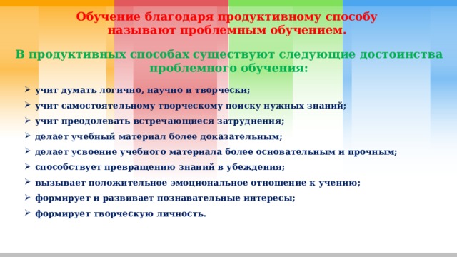 Обучение благодаря продуктивному способу называют проблемным обучением.  В продуктивных способах существуют следующие достоинства проблемного обучения: учит думать логично, научно и творчески; учит самостоятельному творческому поиску нужных знаний; учит преодолевать встречающиеся затруднения; делает учебный материал более доказательным; делает усвоение учебного материала более основательным и прочным; способствует превращению знаний в убеждения; вызывает положительное эмоциональное отношение к учению; формирует и развивает познавательные интересы; формирует творческую личность. 