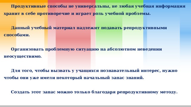  Продуктивные способы не универсальны, не любая учебная информация хранит в себе противоречие и играет роль учебной проблемы.   Данный учебный материал надлежит подавать репродуктивными способами.   Организовать проблемную ситуацию на абсолютном неведении неосуществимо.   Для того, чтобы вызвать у учащихся познавательный интерес, нужно чтобы они уже имели некоторый начальный запас знаний.   Создать этот запас можно только благодаря репродуктивному методу.   