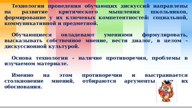  Технологии проведения обучающих дискуссий направлены на развитие критического мышления школьников, формирование у их ключевых компетентностей: социальной, коммуникативной и предметной.   Обучающиеся овладевают умениями формулировать, высказывать собственное мнение, вести диалог, в целом – дискуссионной культурой.   Основа технологии – наличие противоречия, проблемы в изучаемом материале.   Именно на этом противоречии и выстраивается столкновение мнений, отбираются аргументы для их обоснования. 