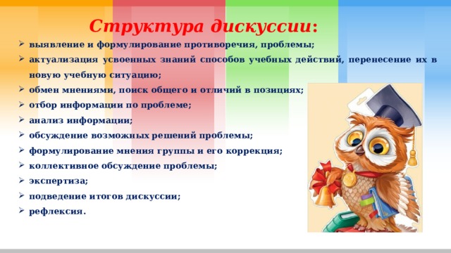Структура дискуссии : выявление и формулирование противоречия, проблемы; актуализация усвоенных знаний способов учебных действий, перенесение их в новую учебную ситуацию; обмен мнениями, поиск общего и отличий в позициях; отбор информации по проблеме; анализ информации; обсуждение возможных решений проблемы; формулирование мнения группы и его коррекция; коллективное обсуждение проблемы; экспертиза; подведение итогов дискуссии; рефлексия. 