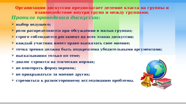 Организация дискуссии предполагает деление класса на группы и взаимодействие внутри групп и между группами. Правила проведения дискуссии : выбор ведущего; роли распределяются при обсуждении в малых группах; строго соблюдается регламент на всех этапах дискуссии; каждый участник имеет право высказать свое мнение; точка зрения должна быть подкреплена убедительными аргументами; высказывания только по теме; диалог строится на этических нормах; не повторять формулировок; не прикрываться за мнение других; стремиться к разностороннему исследованию проблемы. 