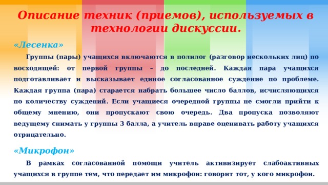 Описание техник (приемов), используемых в технологии дискуссии. «Лесенка»  Группы (пары) учащихся включаются в полилог (разговор нескольких лиц) по восходящей: от первой группы – до последней. Каждая пара учащихся подготавливает и высказывает единое согласованное суждение по проблеме. Каждая группа (пара) старается набрать большее число баллов, исчисляющихся по количеству суждений. Если учащиеся очередной группы не смогли прийти к общему мнению, они пропускают свою очередь. Два пропуска позволяют ведущему снимать у группы 3 балла, а учитель вправе оценивать работу учащихся отрицательно.  «Микрофон»  В рамках согласованной помощи учитель активизирует слабоактивных учащихся в группе тем, что передает им микрофон: говорит тот, у кого микрофон. 