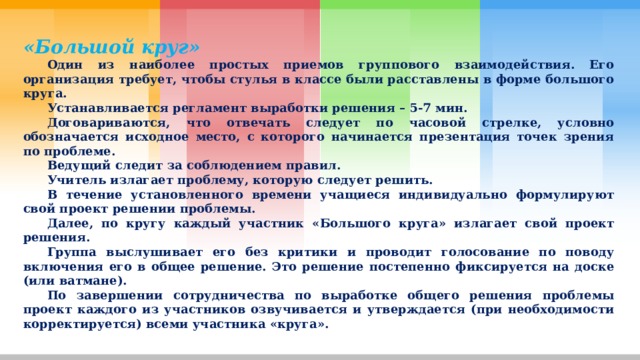 «Большой круг»  Один из наиболее простых приемов группового взаимодействия. Его организация требует, чтобы стулья в классе были расставлены в форме большого круга.  Устанавливается регламент выработки решения – 5-7 мин.  Договариваются, что отвечать следует по часовой стрелке, условно обозначается исходное место, с которого начинается презентация точек зрения по проблеме.  Ведущий следит за соблюдением правил.  Учитель излагает проблему, которую следует решить.  В течение установленного времени учащиеся индивидуально формулируют свой проект решении проблемы.  Далее, по кругу каждый участник «Большого круга» излагает свой проект решения.  Группа выслушивает его без критики и проводит голосование по поводу включения его в общее решение. Это решение постепенно фиксируется на доске (или ватмане).  По завершении сотрудничества по выработке общего решения проблемы проект каждого из участников озвучивается и утверждается (при необходимости корректируется) всеми участника «круга». 