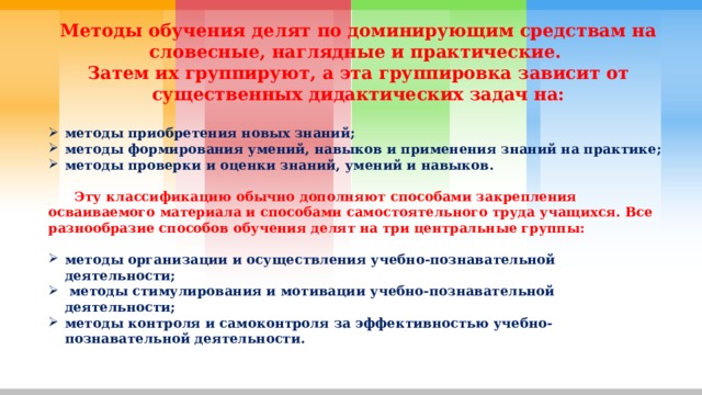 Методы обучения делят по доминирующим средствам на словесные, наглядные и практические. Затем их группируют, а эта группировка зависит от существенных дидактических задач на:  методы приобретения новых знаний; методы формирования умений, навыков и применения знаний на практике; методы проверки и оценки знаний, умений и навыков.   Эту классификацию обычно дополняют способами закрепления осваиваемого материала и способами самостоятельного труда учащихся. Все разнообразие способов обучения делят на три центральные группы:  методы организации и осуществления учебно-познавательной деятельности;  методы стимулирования и мотивации учебно-познавательной деятельности; методы контроля и самоконтроля за эффективностью учебно-познавательной деятельности. 