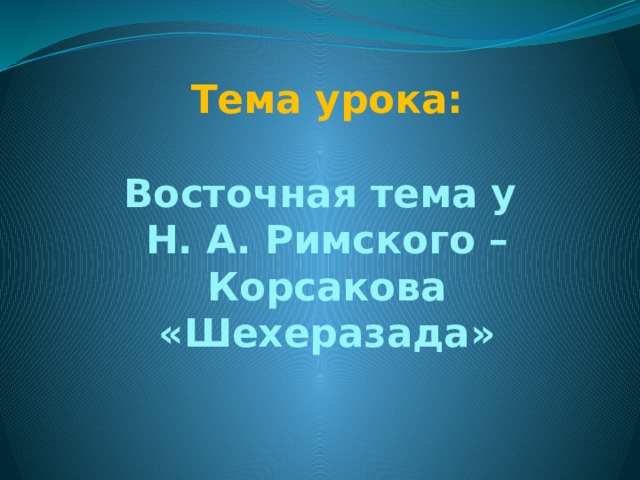 Тема урока:   Восточная тема у  Н. А. Римского – Корсакова «Шехеразада» 