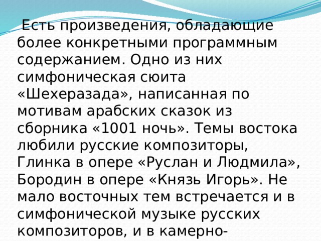  Есть произведения, обладающие более конкретными программным содержанием. Одно из них симфоническая сюита «Шехеразада», написанная по мотивам арабских сказок из сборника «1001 ночь». Темы востока любили русские композиторы, Глинка в опере «Руслан и Людмила», Бородин в опере «Князь Игорь». Не мало восточных тем встречается и в симфонической музыке русских композиторов, и в камерно- вокальном творчестве. 