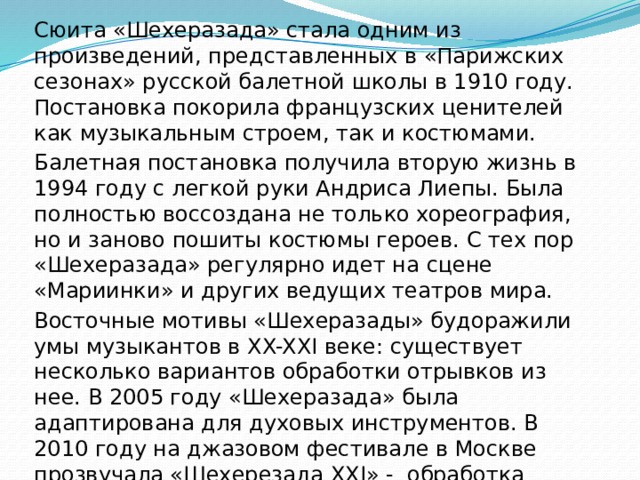 Сюита «Шехеразада» стала одним из произведений, представленных в «Парижских сезонах» русской балетной школы в 1910 году. Постановка покорила французских ценителей как музыкальным строем, так и костюмами. Балетная постановка получила вторую жизнь в 1994 году с легкой руки Андриса Лиепы. Была полностью воссоздана не только хореография, но и заново пошиты костюмы героев. С тех пор «Шехеразада» регулярно идет на сцене «Мариинки» и других ведущих театров мира. Восточные мотивы «Шехеразады» будоражили умы музыкантов в XX-XXI веке: существует несколько вариантов обработки отрывков из нее. В 2005 году «Шехеразада» была адаптирована для духовых инструментов. В 2010 году на джазовом фестивале в Москве прозвучала «Шехерезада XXI» - обработка джазменов И. Бутмана и Н. Левиновского. 