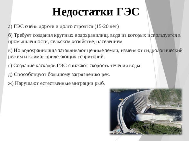 Недостатки ГЭС а) ГЭС очень дороги и долго строятся (15-20 лет) б) Требует создания крупных водохранилищ, вода из которых используется в промышленности, сельском хозяйстве, населением в) Но водохранилища затапливают ценные земли, изменяют гидрологический режим и климат прилегающих территорий. г) Создание каскадов ГЭС снижают скорость течения воды. д) Способствуют большому загрязнению рек. ж) Нарушают естественные миграции рыб. 