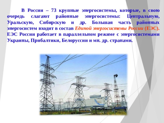   В России – 73 крупные энергосистемы, которые, в свою очередь слагают районные энергосистемы: Центральную, Уральскую, Сибирскую и др. Большая часть районных энергосистем входит в состав Единой энергосистемы России (ЕЭС). ЕЭ C России работает в параллельном режиме с энергосистемами Украины, Прибалтики, Белоруссии и мн. др. странами. 