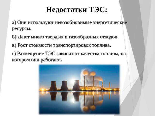 Недостатки ТЭС: а) Они используют невозобновимые энергетические ресурсы. б) Дают много твердых и газообразных отходов. в) Рост стоимости транспортировок топлива. г) Размещение ТЭС зависит от качества топлива, на котором они работают. 