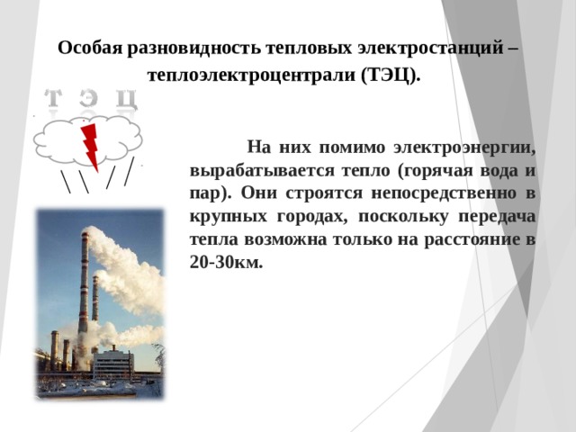 Особая разновидность тепловых электростанций – теплоэлектроцентрали (ТЭЦ).   На них помимо электроэнергии, вырабатывается тепло (горячая вода и пар). Они строятся непосредственно в крупных городах, поскольку передача тепла возможна только на расстояние в 20-30км. 