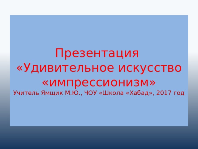 Презентация  «Удивительное искусство «импрессионизм»  Учитель Ямщик М.Ю., ЧОУ «Школа «Хабад», 2017 год 