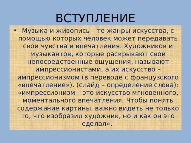 ВСТУПЛЕНИЕ Музыка и живопись – те жанры искусства, с помощью которых человек может передавать свои чувства и впечатления. Художников и музыкантов, которые раскрывают свои непосредственные ощущения, называют импрессионистами, а их искусство – импрессионизмом (в переводе с французского «впечатление»). (слайд – определение слова): «импрессионизм – это искусство мгновенного, моментального впечатления. Чтобы понять содержание картины, важно видеть не только то, что изобразил художник, но и как он это сделал». 