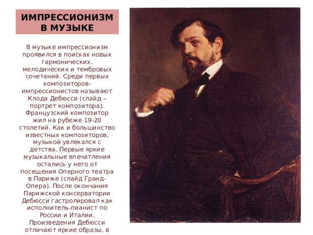 ИМПРЕССИОНИЗМ В МУЗЫКЕ В музыке импрессионизм проявился в поисках новых гармонических, мелодических и тембровых сочетаний. Среди первых композиторов-импрессионистов называют Клода Дебюсси (слайд – портрет композитора). Французский композитор жил на рубеже 19-20 столетий. Как и большинство известных композиторов, музыкой увлекался с детства. Первые яркие музыкальные впечатления остались у него от посещения Оперного театра в Париже (слайд Гранд-Опера). После окончания Парижской консерватории Дебюсси гастролировал как исполнитель-пианист по России и Италии. Произведения Дебюсси отличают яркие образы, в которых прослеживаются пейзажные и лирические мотивы. Большинство его творений – программные. Современники считали музыку Дебюсси непонятной и странно й. 