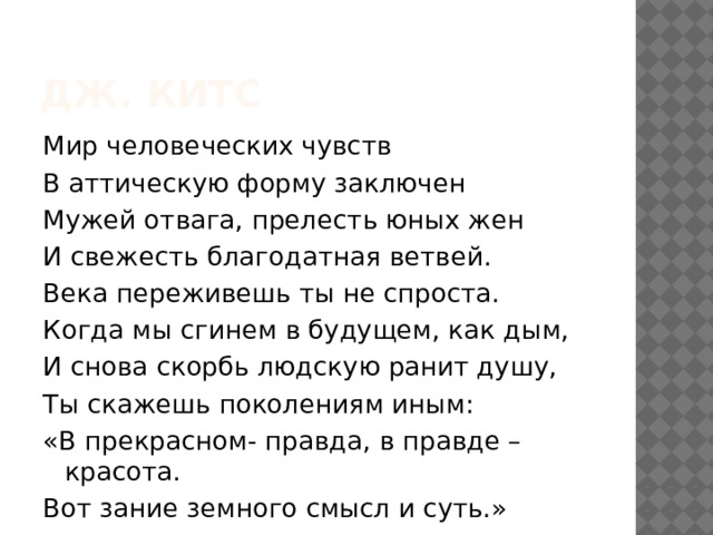 Дж. китс Мир человеческих чувств В аттическую форму заключен Мужей отвага, прелесть юных жен И свежесть благодатная ветвей. Века переживешь ты не спроста. Когда мы сгинем в будущем, как дым, И снова скорбь людскую ранит душу, Ты скажешь поколениям иным: «В прекрасном- правда, в правде – красота. Вот зание земного смысл и суть.» 