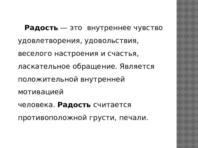   Радость  — это внутреннее чувство удовлетворения, удовольствия, веселого настроения и счастья, ласкательное обращение. Является положительной внутренней мотивацией человека.  Радость  считается противоположной грусти, печали. 