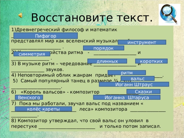 Восстановите текст. 1)Древнегреческий философ и математик ___________________________ представлял мир как вселенский музыкальный _____________________ . 2) Коренные свойства ритма - __________________ и ________________ . 3) В музыке ритм – чередование __________________ и ______________ звуков. 4) Неповторимый облик жанрам придает _________________.  5) Самый популярный танец в размере ¾ - это _____________________. 6) «Король вальсов» - композитор ­ ______________ ____________. 7) Пока мы работали, звучал вальс под названием « ____________ _____________ леса» композитора _______________ ___________. 8) Композитор утверждал, что свой вальс он уловил в перестуке ________________________ и только потом записал. Пифагор инструмент порядок симметрия длинных коротких ритм вальс Иоганн Штраус Сказки Венского Иоганна Штаруса колёс кареты 